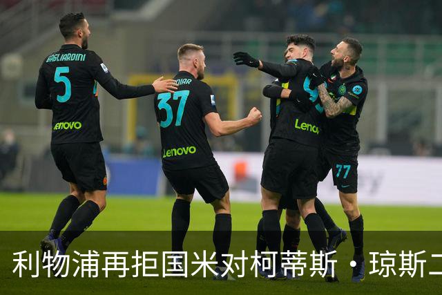 利物浦再拒国米对柯蒂斯·琼斯二次报价，对其接触方式愈发不满